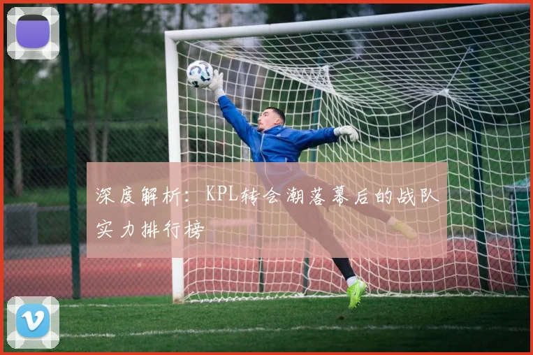 深度解析:KPL转会潮落幕后的战队实力排行榜