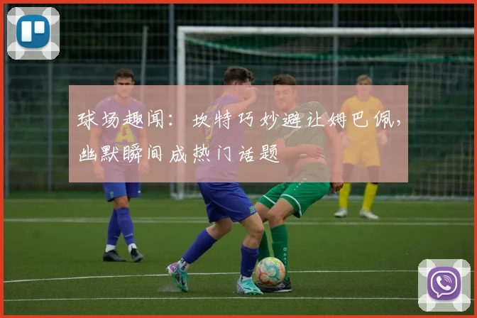 球场趣闻:坎特巧妙避让姆巴佩,幽默瞬间成热门话题