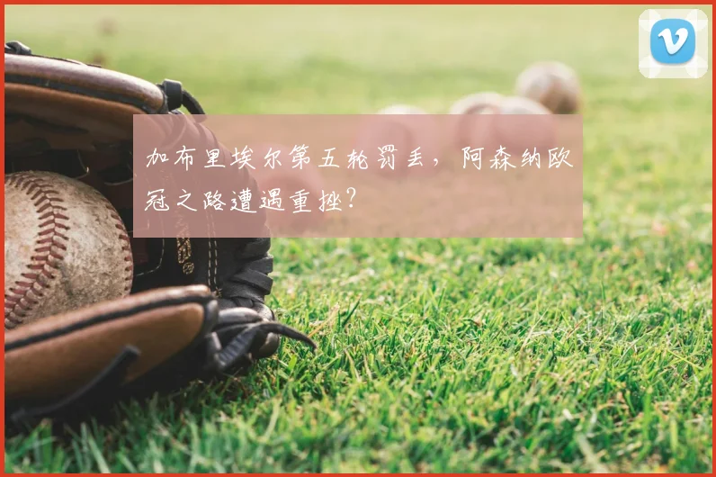 加布里埃尔第五轮罚丢，阿森纳欧冠之路遭遇重挫？