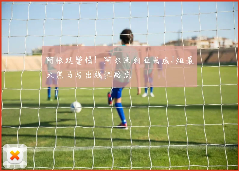阿根廷警惕!阿尔及利亚或成J组最大黑马与出线拦路虎
