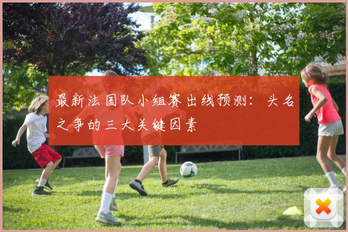 最新法国队小组赛出线预测:头名之争的三大关键因素