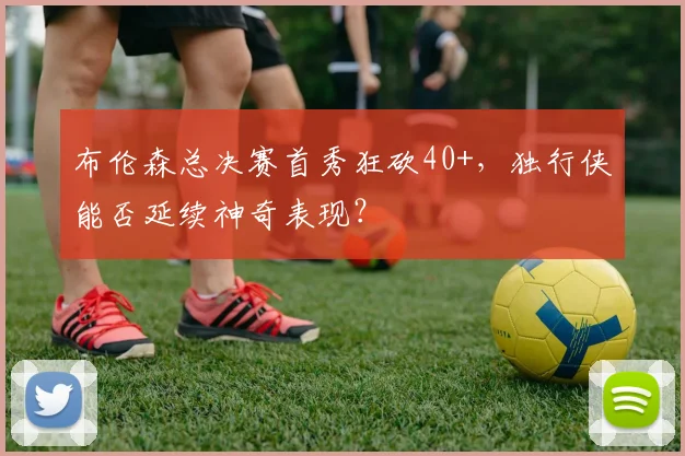 布伦森总决赛首秀狂砍40+，独行侠能否延续神奇表现？