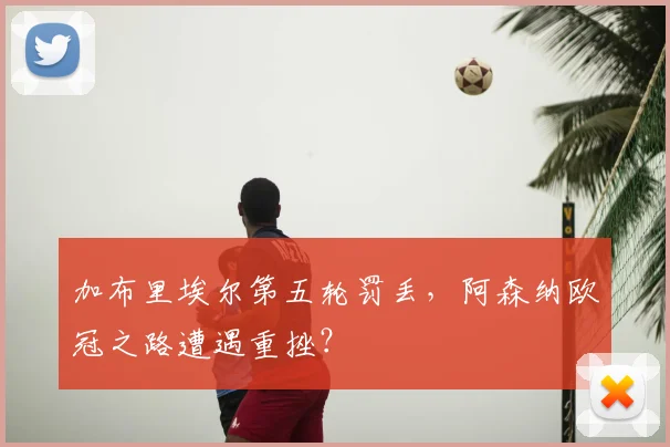 加布里埃尔第五轮罚丢，阿森纳欧冠之路遭遇重挫？