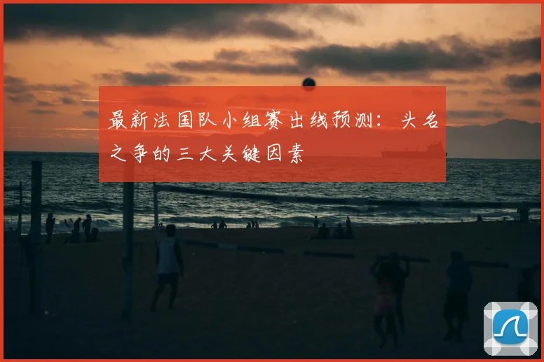 最新法国队小组赛出线预测:头名之争的三大关键因素