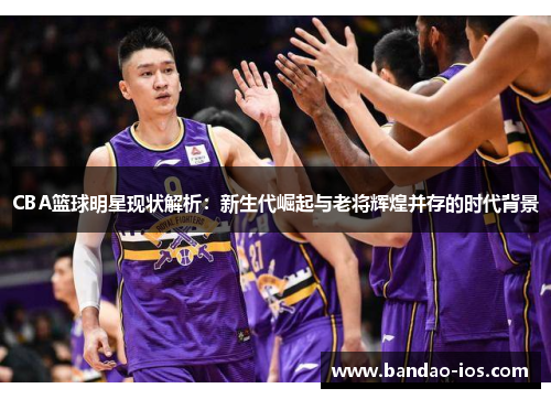 CBA篮球明星现状解析:新生代崛起与老将辉煌并存的时代背景